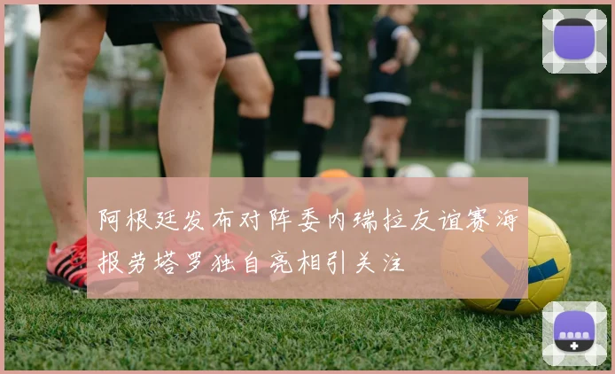 阿根廷发布对阵委内瑞拉友谊赛海报劳塔罗独自亮相引关注
