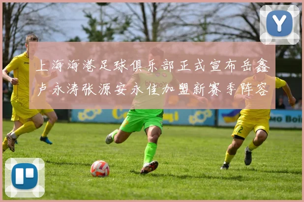 上海海港足球俱乐部正式宣布岳鑫卢永涛张源安永佳加盟新赛季阵容更新