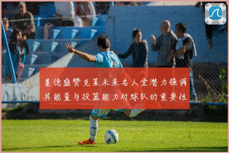 基德盛赞克莱未来名人堂潜力强调其能量与投篮能力对球队的重要性