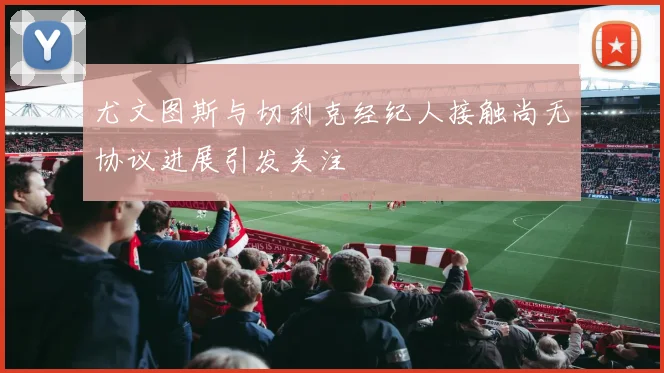 尤文图斯与切利克经纪人接触尚无协议进展引发关注