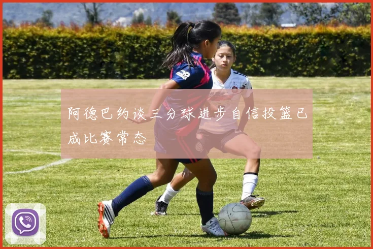 阿德巴约谈三分球进步自信投篮已成比赛常态