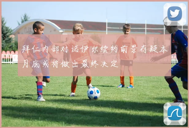 拜仁内部对诺伊尔续约前景存疑本月底或将做出最终决定