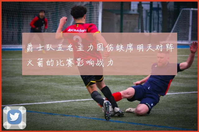爵士队五名主力因伤缺席明天对阵火箭的比赛影响战力