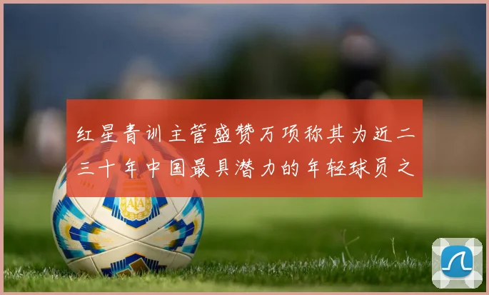 红星青训主管盛赞万项称其为近二三十年中国最具潜力的年轻球员之一