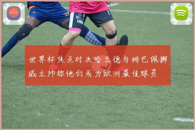 世界杯焦点对决哈兰德与姆巴佩挪威主帅称他们或为欧洲最佳球员