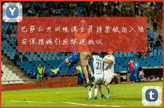 巴萨公开训练课会员持票被拒入场安保措施引发球迷抗议