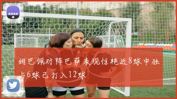 姆巴佩对阵巴萨表现惊艳近8球中独占6球已打入12球
