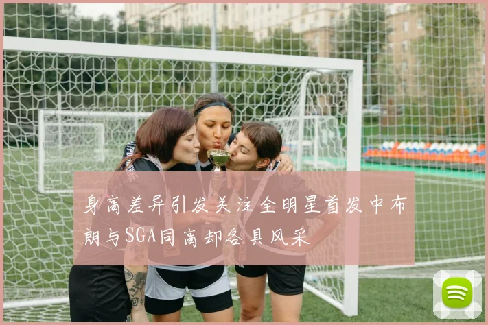 身高差异引发关注全明星首发中布朗与SGA同高却各具风采