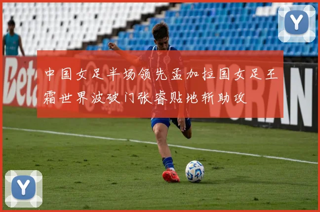 中国女足半场领先孟加拉国女足王霜世界波破门张睿贴地斩助攻