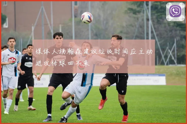 媒体人杨瀚森建议垃圾时间应主动进攻传球回不来