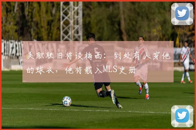 美职联旧将谈梅西：到处有人穿他的球衣，他将载入MLS史册