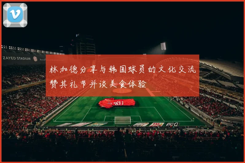 林加德分享与韩国球员的文化交流赞其礼节并谈美食体验