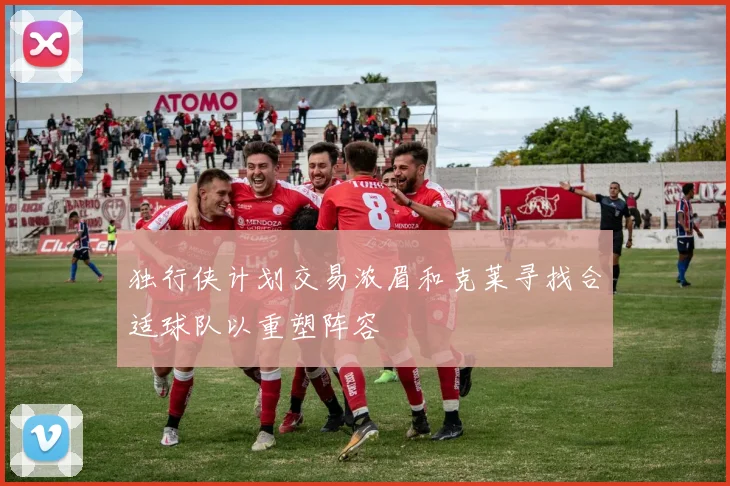 独行侠计划交易浓眉和克莱寻找合适球队以重塑阵容