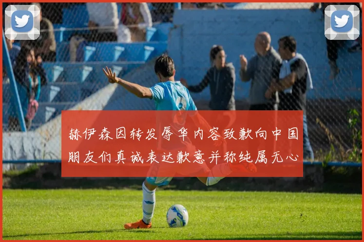 赫伊森因转发辱华内容致歉向中国朋友们真诚表达歉意并称纯属无心之过