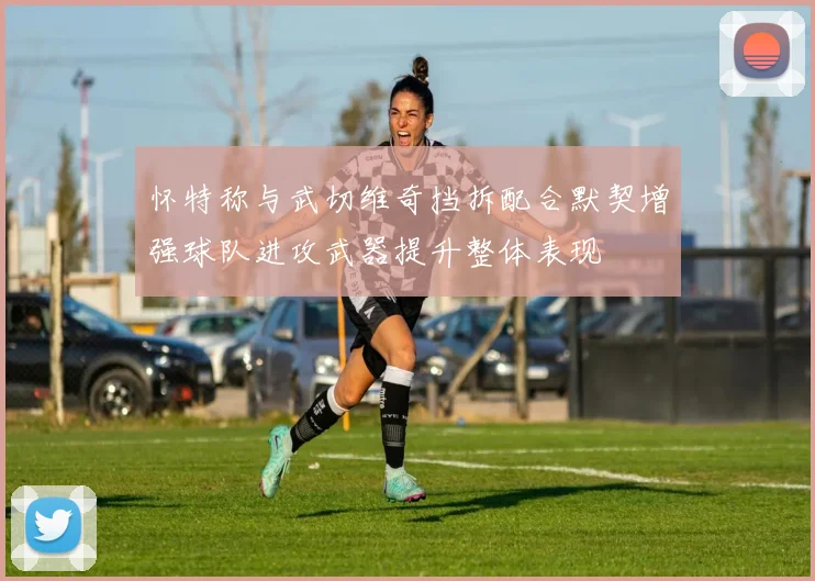 怀特称与武切维奇挡拆配合默契增强球队进攻武器提升整体表现