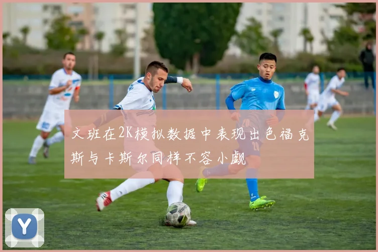 文班在2K模拟数据中表现出色福克斯与卡斯尔同样不容小觑