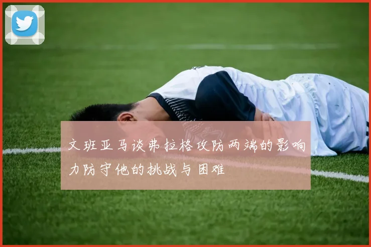 文班亚马谈弗拉格攻防两端的影响力防守他的挑战与困难