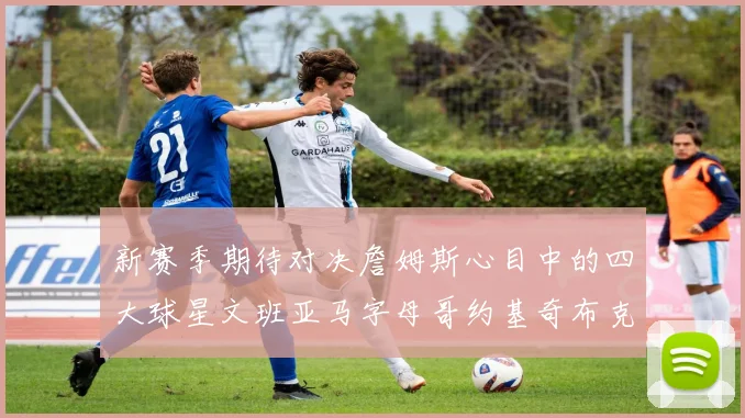 新赛季期待对决詹姆斯心目中的四大球星文班亚马字母哥约基奇布克