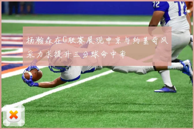 杨瀚森在G联赛展现申京与约基奇风采力求提升三分球命中率