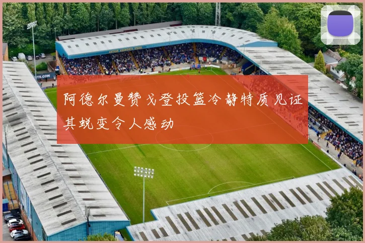 阿德尔曼赞戈登投篮冷静特质见证其蜕变令人感动