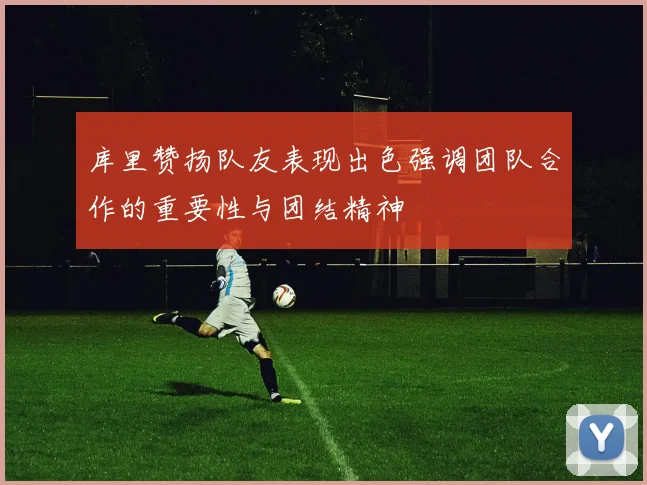 库里赞扬队友表现出色强调团队合作的重要性与团结精神