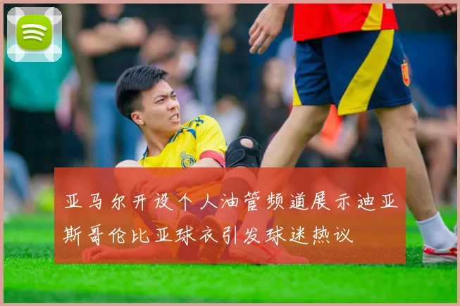 亚马尔开设个人油管频道展示迪亚斯哥伦比亚球衣引发球迷热议