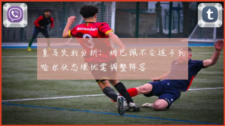 皇马失利分析：姆巴佩不合适卡瓦哈尔状态堪忧需调整阵容