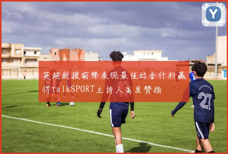 英超新援前锋表现最佳的舍什科赢得talkSPORT主持人高度赞扬