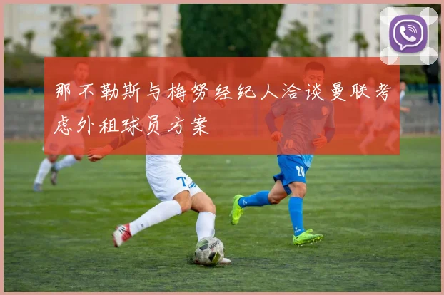 那不勒斯与梅努经纪人洽谈曼联考虑外租球员方案