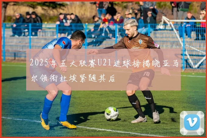 2025年五大联赛U21进球榜揭晓亚马尔领衔杜埃紧随其后