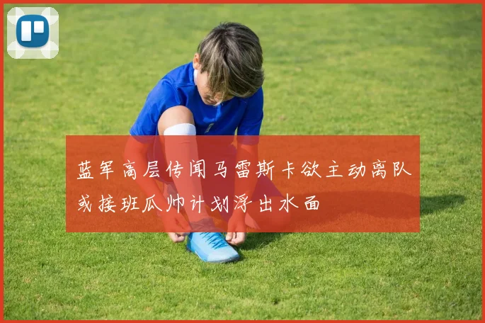 蓝军高层传闻马雷斯卡欲主动离队或接班瓜帅计划浮出水面